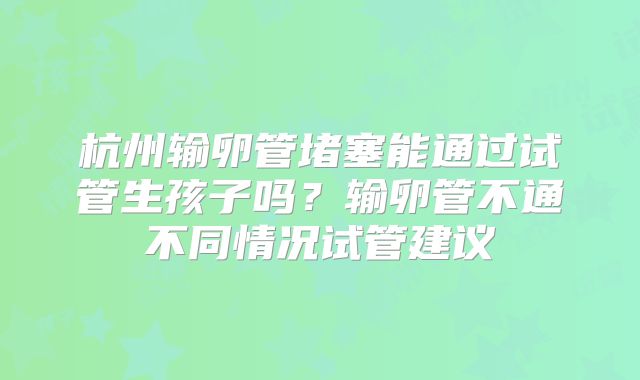 杭州输卵管堵塞能通过试管生孩子吗？输卵管不通不同情况试管建议