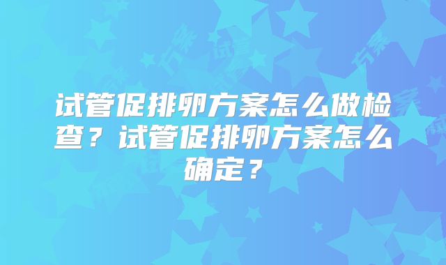 试管促排卵方案怎么做检查?试管促排卵方案怎么确定?