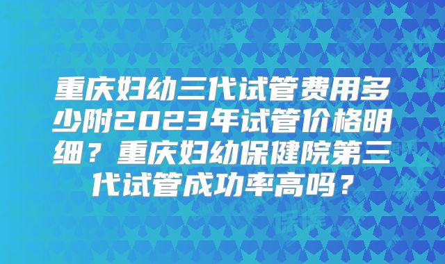 重庆妇幼三代试管费用多少附2023年试管价格明细？重庆妇幼保健院第三代试管成功率高吗？