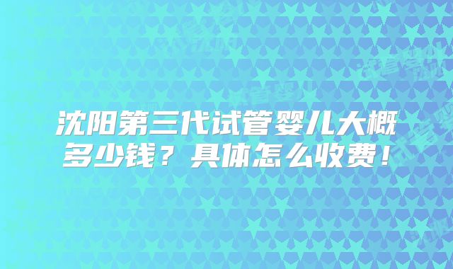 沈阳第三代试管婴儿大概多少钱？具体怎么收费！