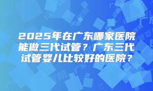 2025年在广东哪家医院能做三代试管？广东三代试管婴儿比较好的医院？