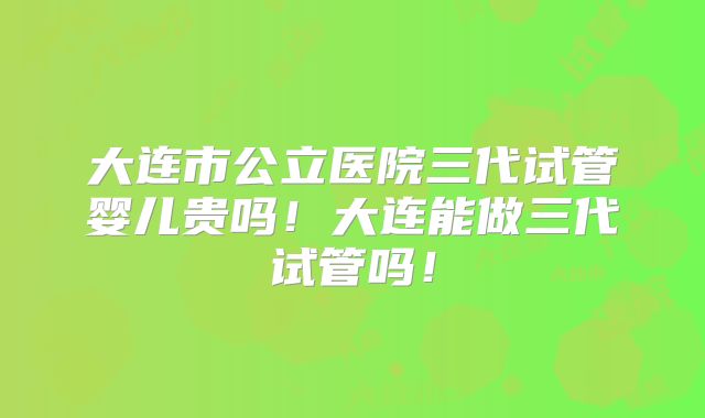 大连市公立医院三代试管婴儿贵吗！大连能做三代试管吗！
