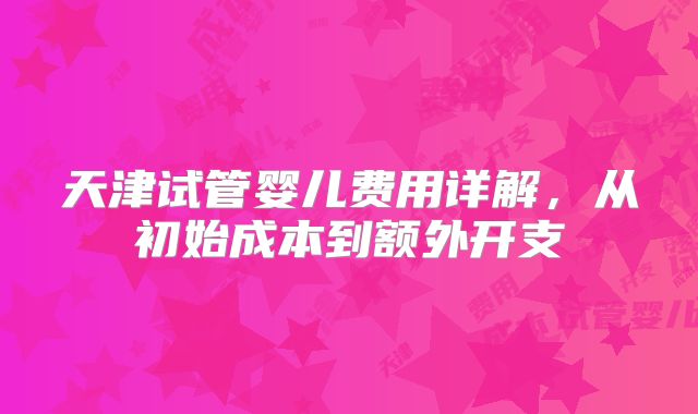 天津试管婴儿费用详解，从初始成本到额外开支