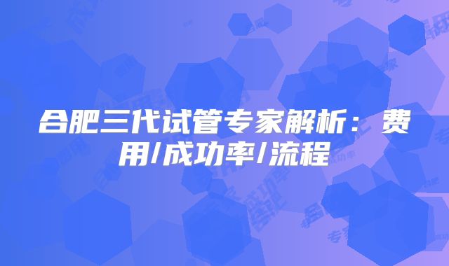 合肥三代试管专家解析:费用/成功率/流程