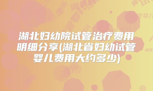 湖北妇幼院试管治疗费用明细分享(湖北省妇幼试管婴儿费用大约多少)