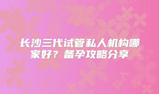 长沙三代试管私人机构哪家好？备孕攻略分享