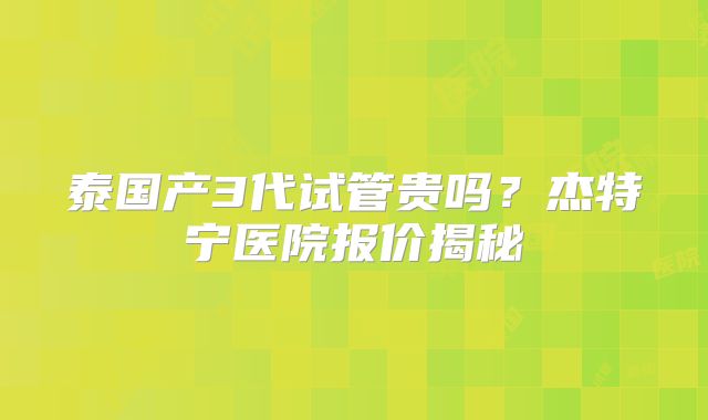 泰国产3代试管贵吗？杰特宁医院报价揭秘