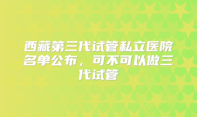 西藏第三代试管私立医院名单公布，可不可以做三代试管