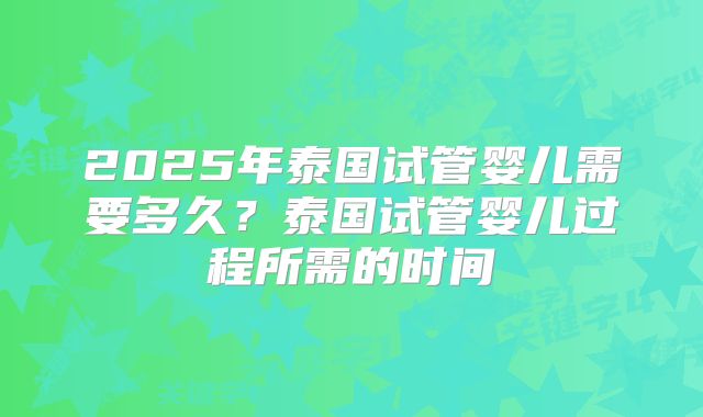 2025年泰国试管婴儿需要多久？泰国试管婴儿过程所需的时间