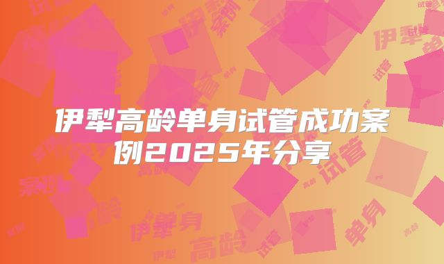 伊犁高龄单身试管成功案例2025年分享
