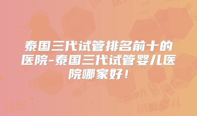 泰国三代试管排名前十的医院-泰国三代试管婴儿医院哪家好！