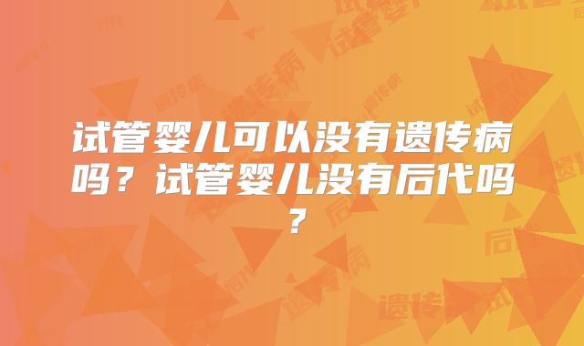 试管婴儿可以没有遗传病吗？试管婴儿没有后代吗？