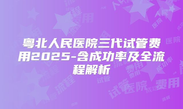 粤北人民医院三代试管费用2025-含成功率及全流程解析