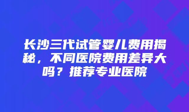 长沙三代试管婴儿费用揭秘，不同医院费用差异大吗？推荐专业医院