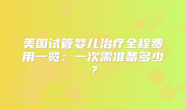 美国试管婴儿治疗全程费用一览:一次需准备多少?
