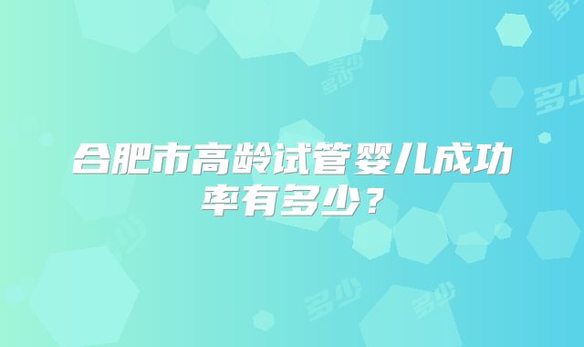 合肥市高龄试管婴儿成功率有多少?