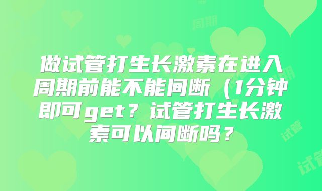 做试管打生长激素在进入周期前能不能间断(1分钟即可get?试管打生长激素可以间断吗?