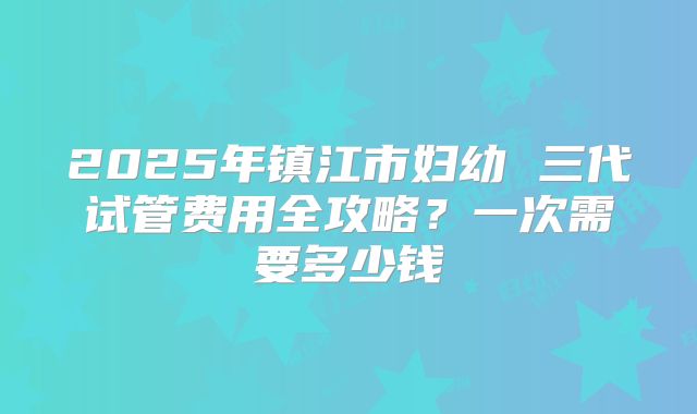 2025年镇江市妇幼 三代试管费用全攻略?一次需要多少钱
