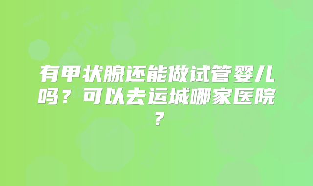 有甲状腺还能做试管婴儿吗？可以去运城哪家医院？