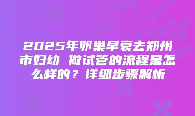 2025年卵巢早衰去郑州市妇幼 做试管的流程是怎么样的？详细步骤解析