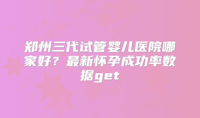 郑州三代试管婴儿医院哪家好？最新怀孕成功率数据get
