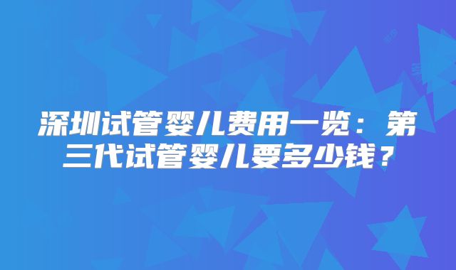 深圳试管婴儿费用一览：第三代试管婴儿要多少钱？