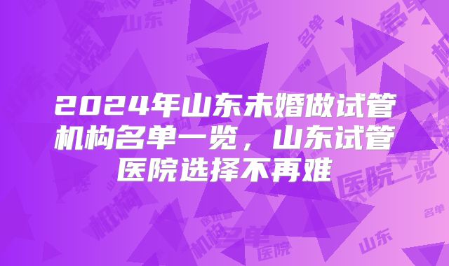 2024年山东未婚做试管机构名单一览，山东试管医院选择不再难