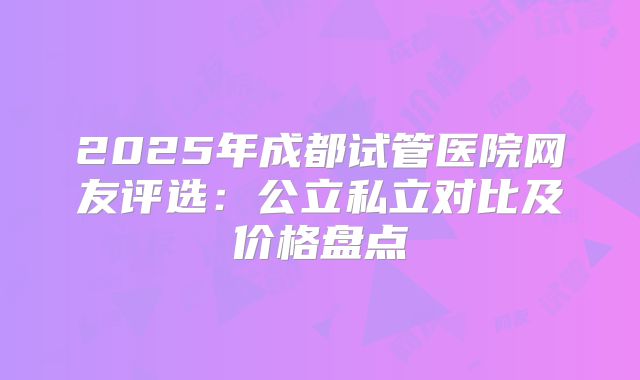 2025年成都试管医院网友评选:公立私立对比及价格盘点