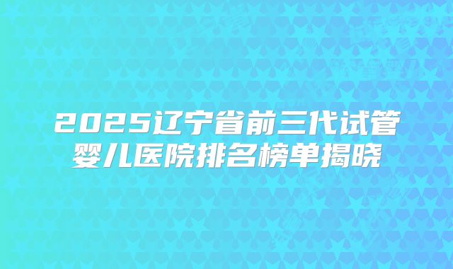 2025辽宁省前三代试管婴儿医院排名榜单揭晓