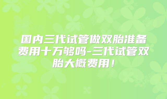 国内三代试管做双胎准备费用十万够吗-三代试管双胎大概费用!