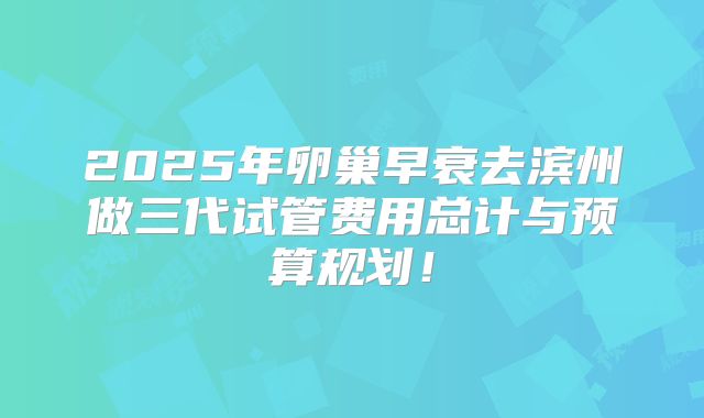 2025年卵巢早衰去滨州做三代试管费用总计与预算规划！