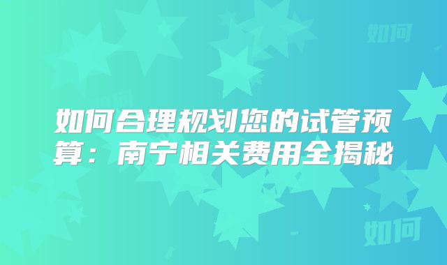 如何合理规划您的试管预算：南宁相关费用全揭秘