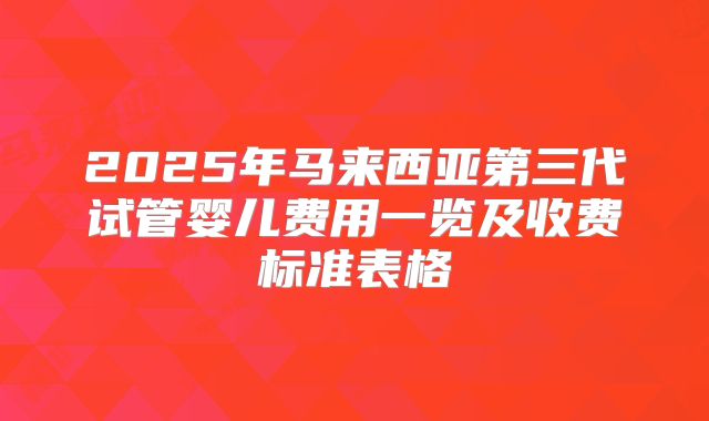 2025年马来西亚第三代试管婴儿费用一览及收费标准表格