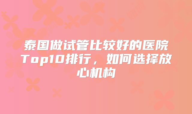 泰国做试管比较好的医院Top10排行,如何选择放心机构