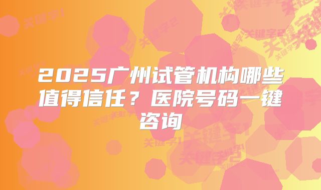 2025广州试管机构哪些值得信任?医院号码一键咨询