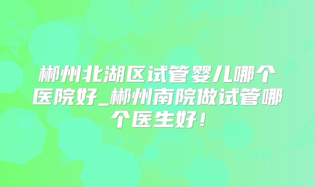 郴州北湖区试管婴儿哪个医院好_郴州南院做试管哪个医生好！