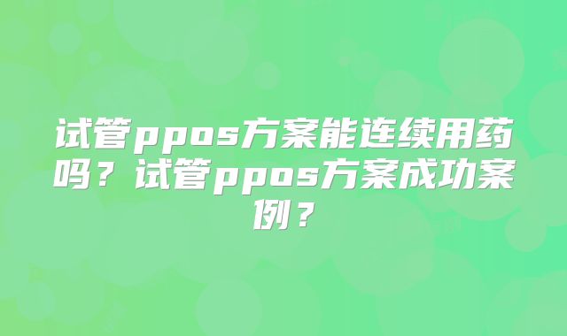 试管ppos方案能连续用药吗？试管ppos方案成功案例？