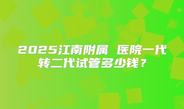 2025江南附属 医院一代转二代试管多少钱?
