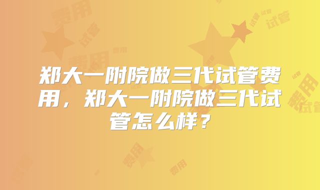 郑大一附院做三代试管费用，郑大一附院做三代试管怎么样？