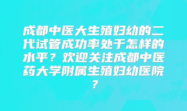 成都中医大生殖妇幼的二代试管成功率处于怎样的水平?欢迎关注成都中医药大学附属生殖妇幼医院?