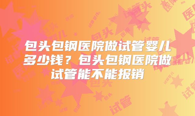 包头包钢医院做试管婴儿多少钱？包头包钢医院做试管能不能报销