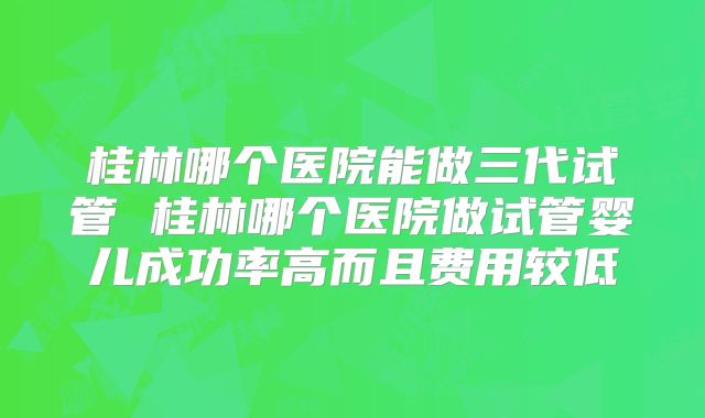 桂林哪个医院能做三代试管 桂林哪个医院做试管婴儿成功率高而且费用较低