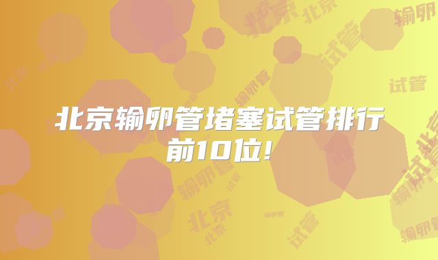北京输卵管堵塞试管排行前10位!