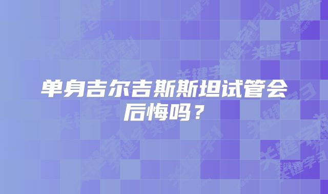 单身吉尔吉斯斯坦试管会后悔吗？