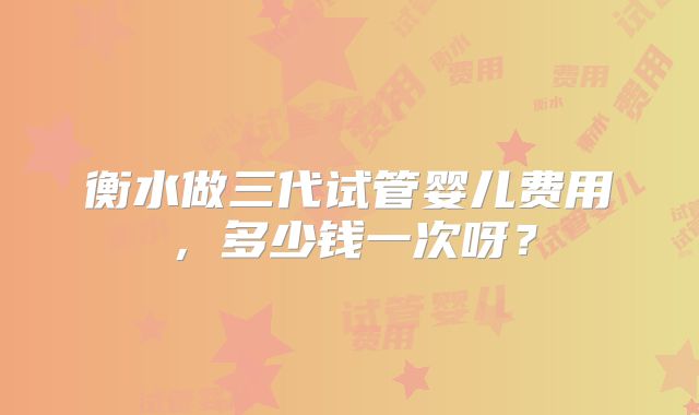 衡水做三代试管婴儿费用，多少钱一次呀？