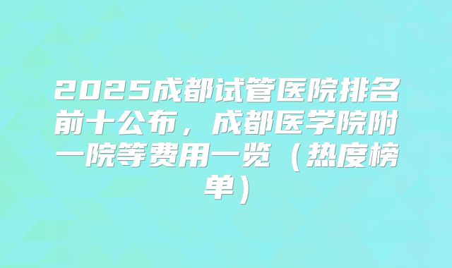 2025成都试管医院排名前十公布,成都医学院附一院等费用一览(热度榜单)