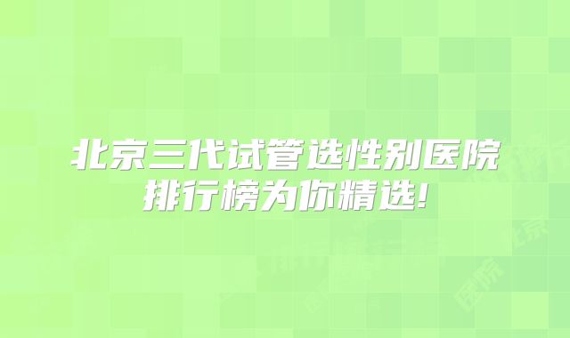 北京三代试管选性别医院排行榜为你精选!