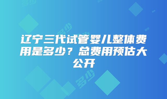 辽宁三代试管婴儿整体费用是多少？总费用预估大公开