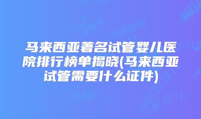 马来西亚著名试管婴儿医院排行榜单揭晓(马来西亚试管需要什么证件)