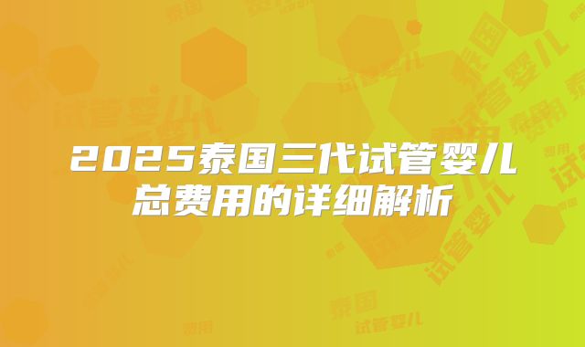 2025泰国三代试管婴儿总费用的详细解析